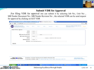 14 July 2016 20July 14, 2016
Submit VDR for Approval
.For filing VDR for approval one can submit it by selecting Job No:, Unit No: ,
MR/Tender Document No:, MR/Tender Revision No: , the selected VDR can be send request
for approval by clicking on GET VDR
 