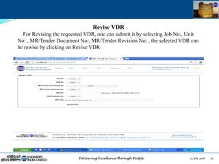 14 July 2016 22July 14, 2016
Revise VDR
For Revising the requested VDR, one can submit it by selecting Job No:, Unit
No: , MR/Tender Document No:, MR/Tender Revision No: , the selected VDR can
be rewise by clicking on Revise VDR
 