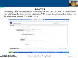 14 July 2016 23July 14, 2016
Print VDR
For Printing VDR, one can submit it by selecting Job No:, Unit No: , MR/Tender Document
No:, MR/Tender Revision No:. For printing the VDR several format is specified further over
the window and pressing Print VDR after it.
 