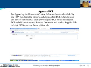 14 July 2016 25July 14, 2016
Approve DCI
For Approving the Document Control Index one has to select Job No.
and FOA No. form the window and click on Get DCI. After clicking
one can see various DCI‟s for approving any DCI on has to select an
DCI and click on Approve Selected Document and send to Supplier Tab
or Lock DCI to prevent future editing tab.
 
