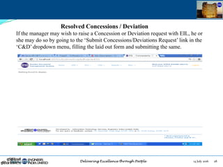 14 July 2016 28July 14, 2016
Resolved Concessions / Deviation
If the manager may wish to raise a Concession or Deviation request with EIL, he or
she may do so by going to the „Submit Concessions/Deviations Request‟ link in the
„C&D‟ dropdown menu, filling the laid out form and submitting the same.
 