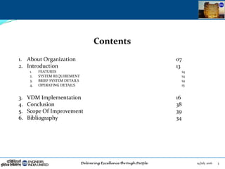 14 July 2016 3
Contents
1. About Organization 07
2. Introduction 13
1. FEATURES 14
2. SYSTEM REQUIREMENT 14
3. BRIEF SYSTEM DETAILS 14
4. OPERATING DETAILS 15
3. VDM Implementation 16
4. Conclusion 38
5. Scope Of Improvement 39
6. Bibliography 34
 