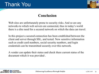 14 July 2016 39
Thank You
Conclusion
Web sites are unfortunately prone to security risks. And so are any
networks to which web servers are connected, thus in today‟s world
there is a dire need for a secured network on which the data can travel.
In this project a secured connection has been established between the
client and server through SSL, and tested. Now sensitive information
such as credit card numbers, social security numbers, and login
credentials can be transmitted securely over this network.
A vender can update their status and check there current status of the
document which it was provided .
 