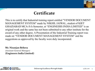 14 July 2016 4
Certificate
This is to certify that Industrial training report entitled "VENDOR DOCUMENT
MANAGEMENT SYSTEM" made by NIKHIL JAIWAL, student of KIET
GHAZIABAD MCA-5t h Semester, at “ENGINEERS INDIA LIMITED” is an
original work and the same has not been submitted to any other institute for the
award of any other degree. A Presentation of the Industrial Training report was
made on “VENDOR DOCUMENT MANAGEMENT SYSTEM” and the
suggestions as approved by the faculty were duly incorporated.
Mr. Niranjan Behera
(Assistant General Manager)
(Engineers India Limited)
 