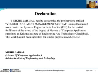14 July 2016 5
Declaration
I NIKHIL JAISWAL, hereby declare that the project work entitled
“VENDOR DOCUMENT MANAGEMENT SYSTEM” is an authenticated
work carried out by me at Engineers India Limited (EIL) for the partial
fulfillment of the award of the degree of Masters of Computer Application
submitted at, Krishna Institute of Engineering And Technology (Ghaziabad).
This work has not been submitted for similar purpose anywhere else.
NIKHIL JAIWAL
(Masters Of Computer Application )
Krishna Institute of Engineering and Technology
 