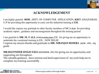 14 July 2016 6
ACKNOWLEDGEMENT
I am highly grateful HOD , DEPT. OF COMPUTER APPLICATION, KIET ,GHAZIABAD,
U.P for providing this opportunity to carry out the industrial training at EIL
I would like express my gratitude to other faculty members of MCA dept. for providing
academic inputs , guidance and encouragement throughout the training period
I am grateful to MR .M .Y ALI, AGM (training dept.) EIL for giving me an opportunity to
undertake the vocational training in EIL , NEW DELHI
I express my sincere thanks and gratitude to MR. NIRANJAN BEHERA (AGM , ITS) , my
guide
MR.BALVINDER SINGH NAGI (ENGINEER , ITS ) for giving me an opportunity and
supporting me throughout .
The valuable guidance , keen interest and kind supervision of my work help me to
complete my training successfully .
 