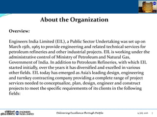 14 July 2016 7
About the Organization
Overview:
Engineers India Limited (EIL), a Public Sector Undertaking was set up on
March 15th, 1965 to provide engineering and related technical services for
petroleum refineries and other industrial projects. EIL is working under the
administrative control of Ministry of Petroleum and Natural Gas,
Government of India. In addition to Petroleum Refineries, with which EIL
started initially, over the years it has diversified and excelled in various
other fields. EIL today has emerged as Asia’s leading design, engineering
and turnkey contracting company providing a complete range of project
services needed to conceptualize, plan, design, engineer and construct
projects to meet the specific requirements of its clients in the following
fields:
 
