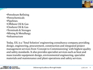 14 July 2016 8
•Petroleum Refining
•Petrochemicals
•Pipelines
•Offshore Oil & Gas
•Onshore Oil & Gas
•Terminals & Storages
•Mining & Metallurgy
•Infrastructure
Today, EIL is a ‘Total Solution’ engineering consultancy company providing
design, engineering, procurement, construction and integrated project
management services from ‘Concept to Commissioning’ with highest quality
and safety standards. It also provides specialist services such as heat and
mass transfer equipment design, environmental engineering, specialist
materials and maintenance and plant operations and safety services.
 