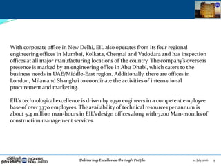14 July 2016 9
With corporate office in New Delhi, EIL also operates from its four regional
engineering offices in Mumbai, Kolkata, Chennai and Vadodara and has inspection
offices at all major manufacturing locations of the country. The company’s overseas
presence is marked by an engineering office in Abu Dhabi, which caters to the
business needs in UAE/Middle-East region. Additionally, there are offices in
London, Milan and Shanghai to coordinate the activities of international
procurement and marketing.
EIL’s technological excellence is driven by 2950 engineers in a competent employee
base of over 3370 employees. The availability of technical resources per annum is
about 5.4 million man-hours in EIL’s design offices along with 7200 Man-months of
construction management services.
 
