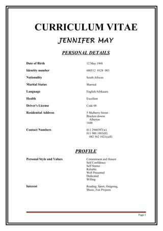 CURRICULUM VITAE
JENNIFER MAY
PERSONAL DETAILS
Date of Birth 12 May 1968
Identity number 680512 0128 083
Nationality South African
Marital Status Married
Language English/Afrikaans
Health Excellent
Driver's License Code 08
Residential Address 5 Mulberry Street
Bracken downs
Alberton
1448
Contact Numbers 011 2940397(w)
011 900 1885(H)
082 562 1021(cell)
PROFILE
Personal Style and Values Commitment and Honest
Self Confidence
Self Starter
Reliable
Well Presented
Dedicated
Willing
Interest Reading, Sport, Outgoing,
Music, Fun Projects
Page 1
 