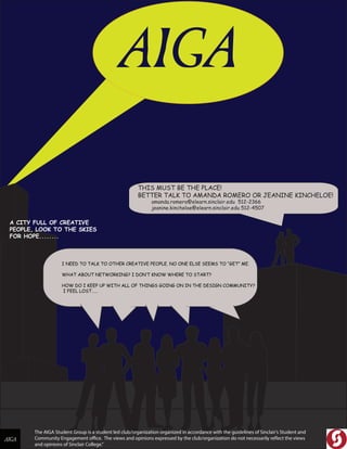 The AIGA Student Group is a student led club/organization organized in accordance with the guidelines of Sinclair’s Student and
Community Engagement office. The views and opinions expressed by the club/organization do not necessarily reflect the views
and opinions of Sinclair College."
A CITY FULL OF CREATIVE
PEOPLE, LOOK TO THE SKIES
FOR HOPE........
I NEED TO TALK TO OTHER CREATIVE PEOPLE. NO ONE ELSE SEEMS TO “GET” ME.
WHAT ABOUT NETWORKING? I DON‛T KNOW WHERE TO START?
HOW DO I KEEP UP WITH ALL OF THINGS GOING ON IN THE DESIGN COMMUNITY?
I FEEL LOST……
THIS MUST BE THE PLACE!
BETTER TALK TO AMANDA ROMERO OR JEANINE KINCHELOE!
amanda.romero@elearn.sinclair.edu 512-2366
jeanine.kincheloe@elearn.sinclair.edu 512-4507
 
