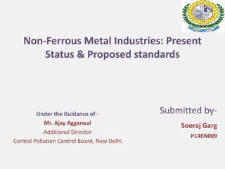 Non-Ferrous Metal Industries: Present
Status & Proposed standards
Submitted by-
Sooraj Garg
P14EN009
Under the Guidance of:-
Mr. Ajay Aggarwal
Additional Director
Central Pollution Control Board, New Delhi
 