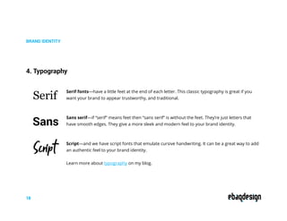 BRAND IDENTITY
4. Typography
Serif fonts—have a little feet at the end of each letter. This classic typography is great if you
want your brand to appear trustworthy, and traditional.
Sans serif—if “serif” means feet then “sans serif” is without the feet. They’re just letters that
have smooth edges. They give a more sleek and modern feel to your brand identity.
Script—and we have script fonts that emulate cursive handwriting. It can be a great way to add
an authentic feel to your brand identity.
Learn more about typography on my blog.
Serif
Sans
Script
18
 