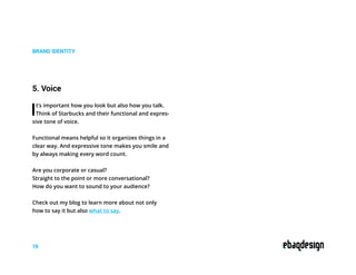 BRAND IDENTITY
5. Voice
It’s important how you look but also how you talk.
Think of Starbucks and their functional and expres-
sive tone of voice.
Functional means helpful so it organizes things in a
clear way. And expressive tone makes you smile and
by always making every word count.
Are you corporate or casual?
Straight to the point or more conversational?
How do you want to sound to your audience?
Check out my blog to learn more about not only
how to say it but also what to say.
19
 