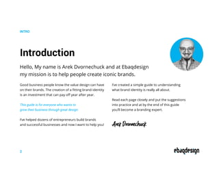 Introduction
Hello, My name is Arek Dvornechuck and at Ebaqdesign
my mission is to help people create iconic brands.
INTRO
2
Good business people know the value design can have
on their brands. The creation of a fitting brand identity
is an investment that can pay off year after year.
This guide is for everyone who wants to
grow their business through great design.
I’ve helped dozens of entrepreneurs build brands
and successful businesses and now I want to help you!
I’ve created a simple guide to understanding
what brand identity is really all about.
Read each page closely and put the suggestions
into practice and at by the end of this guide
you’ll become a branding expert.
Arek Dvornechuck
 