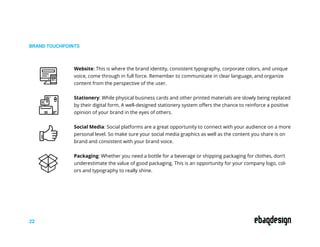 BRAND TOUCHPOINTS
22
Website: This is where the brand identity, consistent typography, corporate colors, and unique
voice, come through in full force. Remember to communicate in clear language, and organize
content from the perspective of the user.
Stationery: While physical business cards and other printed materials are slowly being replaced
by their digital form, A well-designed stationery system offers the chance to reinforce a positive
opinion of your brand in the eyes of others.
Social Media: Social platforms are a great opportunity to connect with your audience on a more
personal level. So make sure your social media graphics as well as the content you share is on
brand and consistent with your brand voice.
Packaging: Whether you need a bottle for a beverage or shipping packaging for clothes, don’t
underestimate the value of good packaging. This is an opportunity for your company logo, col-
ors and typography to really shine.
 