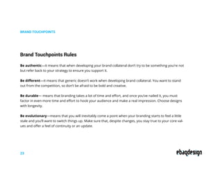 Be authentic—it means that when developing your brand collateral don’t try to be something you’re not
but refer back to your strategy to ensure you support it.
Be different—it means that generic doesn’t work when developing brand collateral. You want to stand
out from the competition, so don’t be afraid to be bold and creative.
Be durable— means that branding takes a lot of time and effort, and once you’ve nailed it, you must
factor in even more time and effort to hook your audience and make a real impression. Choose designs
with longevity.
Be evolutionary—means that you will inevitably come a point when your branding starts to feel a little
stale and you’ll want to switch things up. Make sure that, despite changes, you stay true to your core val-
ues and offer a feel of continuity or an update.
BRAND TOUCHPOINTS
Brand Touchpoints Rules
23
 