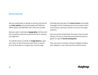 BRAND GUIDELINES
26
Also you would want to specify on primary and second-
ary color palette and provide people with RGB and
CMYK values and PANTONE color name and number.
Next you want to talk about typography and how each
font should be used and any pertinent info on spacing
and alignment.
You will also want to include an image library to give
your team an idea of how you want them to use pic-
tures or illustrations to support your brand image.
And lastly also talk about the tone of voice and sample
messages so that marketing and communication teams
know how you want your brand to sound to the target
audience.
And once you’ve locked down the basics of your brand
identity, it’s time to show how these elements work to-
gether on specific brand touchpoints.
Here, you want to include mockups of digital as well as
print collateral - and it will vary from brand to brand.
 