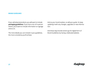 BRAND GUIDELINES
27
If you sell physical products you will want to include
packaging guidelines. If you host a ton of in-person
events, you’d want to include information on signage
and so on.
The more details you can include in your guidelines,
the more consistency you’ll achieve.
And as your brand evolves, so will your guide. So keep
updating it with any changes, upgrades or new informa-
tion.
And these days brands tend to go for digital form of
Brand Guidelines by having a dedicated website.
 