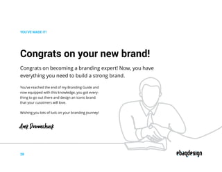 Congrats on your new brand!
Congrats on becoming a branding expert! Now, you have
everything you need to build a strong brand.
YOU’VE MADE IT!
You’ve reached the end of my Branding Guide and
now equipped with this knowledge, you got every-
thing to go out there and design an iconic brand
that your cusotmers will love.
Wishing you lots of luck on your branding journey!
28
Arek Dvornechuck
 