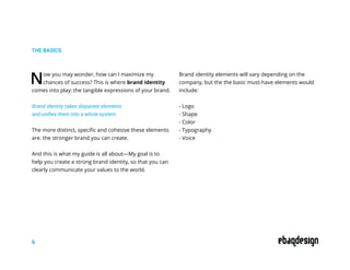 THE BASICS
Now you may wonder, how can I maximize my
chances of success? This is where brand identity
comes into play: the tangible expressions of your brand.
Brand identity takes disparate elements
and unifies them into a whole system.
The more distinct, specific and cohesive these elements
are. the stronger brand you can create.
And this is what my guide is all about—My goal is to
help you create a strong brand identity, so that you can
clearly communicate your values to the world.
Brand identity elements will vary depending on the
company, but the the basic must-have elements would
include:
- Logo
- Shape
- Color
- Typography
- Voice
6
 