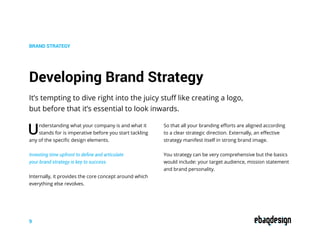 It’s tempting to dive right into the juicy stuff like creating a logo,
but before that it’s essential to look inwards.
BRAND STRATEGY
Understanding what your company is and what it
stands for is imperative before you start tackling
any of the specific design elements.
Investing time upfront to define and articulate
your brand strategy is key to success.
Internally, it provides the core concept around which
everything else revolves.
So that all your branding efforts are aligned according
to a clear strategic direction. Externally, an effective
strategy manifest itself in strong brand image.
You strategy can be very comprehensive but the basics
would include: your target audience, mission statement
and brand personality.
Developing Brand Strategy
9
 