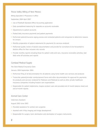2
Pecos Valley Billing of New Mexico
Billing Specialist-3 Physicians in office
September 2004-April 2007
§ Use of MediSoft Standard Office Accounting application
§ Daily spreadsheet balancing for deposits as accounts receivable
§ Adjustments to patient accounts
§ Posted daily insurance payments and patient payments
§ Performed patient/insurance aging process and contacted patients and companies to determine reasons
for arrears
§ Monthly preparation of patient statements for payments for services rendered
§ Performed quality review of doctors documentation and provide for corrections to be forwarded to
doctors office for their inclusion into records
§ Provide monthly reports including those for patient visits and care, insurance receivable activities, bad
debt write off activities and reports
Carlsbad Medical Supply
File Clerk-Medical Insurance Clerk
January 2004-September 2004
§ Performed filing of all documentation for all patients using home health care services and products
§ Transcribe patient/provider reimbursement forms and other documentation for approval for payments
for products and services rendered for Medicare and Medicaid as well as other private healthcare
insurance companies including hospice care organizations
§ Responsible for patient statements, hospice product uses and provided end of month balance sheet and
end of month reports
Animal Care Center
Veterinary Assistant
August 2002-June 2003
§ Provided assistance for animal care surgeries
§ Assisted with X-Ray imaging and image development
§ Responsible for surgery room sterilization and sterilization of surgery instruments
 