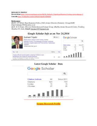 RESEARCH PROFILE
ResearchGate:https://www.researchgate.net/profile/Dr_Subhash_Tripathi/publications?sorting=newest&page=2
LinkedIn:https://in.linkedin.com/in/subhash-tripathi-3ab6a023
References:
(1) Dr. J.P.Mittal, Raja Ramanna Fellow, DAE, former Director,Chemistry Group,BARC
Email:mittaljp2003@yahoo.co.in
2) Dr. B. S.Tomar, Director RAdiochemand Isotope Group ,Bhabha Atomic Research Centre,Trombay,
Mumbai-85, India. Email: bstomar1957@gmail.com
Google Scholar Info as on Nov 24,2016
Latest Google Scholar Data
Scopus Research Profile
 