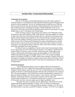 Section One: Contextual Information
Community Environment
The City of Newberg is located approximately twenty three miles outside of
Portland Oregon. It is nestled between the Chehalem Mountains and the Willamette River
giving it a diverse landscape. The city of Newberg became an official city in 1889 and
draws its name from the cities first postmaster Sebastian Brutscher who named the city
after his Bavarian home of Neuburg in Germany. Notable landmarks in the city are
George Fox University and the Hoover-Minthorn house which was once home to a young
Herbert Hoover, the 31st
president of the United States.
Today Newberg is home to the growing wine industry in the Willamette Valley.
Newberg lies upon pacific highway 99W which makes it a main thoroughfare for tourists
on their way to the coast. This tourism has led to the city’s growth over the past several
decades and has fueled the development of The Alison Inn & Spa, Newberg’s first and
only resort-style lodging. Newberg’s location also makes it very accessible. Newberg is
within an hour drive of nearly all of Portland and its major metropolitan areas, and less
than two hours to the coast, Mt. Hood, and other major cities such as Salem, Corvallis,
and Eugene. Even though Newberg is relatively close to all of these locations it retains a
small town atmosphere and a quiet demeanor.
Newberg is home to a population of nearly twenty three thousand people within
its five square mile area, 85% of them being Caucasian, 11% Hispanic, and the final 4%
being of African American, Asian, or Native American descent. Young adults (ages
twenty to thirty) make up Newberg’s largest age demographic of 18%, followed by
children and adolescents (ages ten through twenty) at 16%. The average household
income in Newberg is $55,007 as of 2008, which is above Oregon’s average of $50, 169.
The majority of people in Newberg are married with a spouse, about 53%, nearly 70% of
people have graduated high school, and 87% have their own transportation to their place
of employment.
School Environment
The Newberg school district is home to approximately five thousand two
hundred students, Mt. View middle School accounting for around five to six hundred 6th
through 8th
grade students, given the year. Mt. View’s student body has around 40% who
qualify for the free or reduced lunch program while the state of Oregon has an average of
42%. The school supports a staff of thirty three teachers including three counselors, two
physical education teachers, an orchestra teacher, a choir director, and a band teacher, a
librarian, a technology librarian, seven teacher assistants, and ten other staff
(janitors/office assistants/etc.). The student to teacher ratio is around 19:1 and nearly 94%
of all teachers here have a masters degree and are highly qualified to teach.
Mountain View has a somewhat diverse student body with around 16% of the
student body being Hispanic (Oregon’s average, 14%), 2% being of Asian descent
(Oregon’s average, 5%), and 2% African American (Oregon’s average, 3%). The rest of
the student body is Caucasian; around 80% (Oregon’s average, 73%). Mt. View supports
3
 