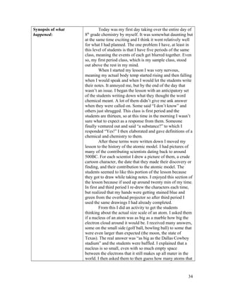 Synopsis of what
happened:
Today was my first day taking over the entire day of
8th
grade chemistry by myself. It was somewhat daunting but
at the same time exciting and I think it went relatively well
for what I had planned. The one problem I have, at least in
this level of students is that I have five periods of the same
class, meaning the events of each get blurred together. Even
so, my first period class, which is my sample class, stood
out above the rest in my mind.
When I started my lesson I was very nervous,
meaning my actual body temp started rising and then falling
when I would speak and when I would let the students write
their notes. It annoyed me, but by the end of the day that
wasn’t an issue. I began the lesson with an anticipatory set
of the students writing down what they thought the word
chemical meant. A lot of them didn’t give me ank answer
when they were called on. Some said “I don’t know” and
others just shrugged. This class is first period and the
students are thirteen, so at this time in the morning I wasn’t
sure what to expect as a response from them. Someone
finally ventured out and said “a substance?” to which I
responded “Yes!” I then elaborated and gave definitions of a
chemical and chemistry to them.
After these terms were written down I moved my
lesson to the history of the atomic model. I had pictures of
many of the contributing scientists dating back to around
500BC. For each scientist I drew a picture of them, a crude
cartoon character, the date that they made their discovery or
finding, and their contribution to the atomic model. The
students seemed to like this portion of the lesson because
they got to draw while taking notes. I enjoyed this section of
the lesson because if used up around twenty min of my time.
In first and third period I re-drew the characters each time,
but realized that my hands were getting stained blue and
green from the overhead projector so after third period I
used the same drawings I had already completed.
From this I did an activity to get the students
thinking about the actual size scale of an atom. I asked them
if a nucleus of an atom was as big as a marble how big the
electron cloud around it would be. I received many answers,
some on the small side (golf ball, bowling ball) to some that
were even larger than expected (the moon, the state of
Texas). The real answer was “as big as the Dallas Cowboy
stadium” and the students were baffled. I explained that a
nucleus is so small, even with so much empty space
between the electrons that it still makes up all mater in the
world. I then asked them to then guess how many atoms that
34
 