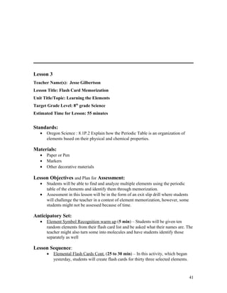 Lesson 3
Teacher Name(s): Jesse Gilbertson
Lesson Title: Flash Card Memorization
Unit Title/Topic: Learning the Elements
Target Grade Level: 8th
grade Science
Estimated Time for Lesson: 55 minutes
Standards:
• Oregon Science : 8.1P.2 Explain how the Periodic Table is an organization of
elements based on their physical and chemical properties.
Materials:
• Paper or Pen
• Markers
• Other decorative materials
Lesson Objectives and Plan for Assessment:
• Students will be able to find and analyze multiple elements using the periodic
table of the elements and identify them through memorization.
• Assessment in this lesson will be in the form of an exit slip drill where students
will challenge the teacher in a contest of element memorization, however, some
students might not be assessed because of time.
Anticipatory Set:
• Element Symbol Recognition warm up (5 min) – Students will be given ten
random elements from their flash card list and be asked what their names are. The
teacher might also turn some into molecules and have students identify those
separately as well
Lesson Sequence:
• Elemental Flash Cards Cont. (25 to 30 min) – In this activity, which began
yesterday, students will create flash cards for thirty three selected elements.
41
 