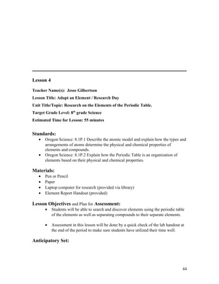 Lesson 4
Teacher Name(s): Jesse Gilbertson
Lesson Title: Adopt an Element / Research Day
Unit Title/Topic: Research on the Elements of the Periodic Table.
Target Grade Level: 8th
grade Science
Estimated Time for Lesson: 55 minutes
Standards:
• Oregon Science: 8.1P.1 Describe the atomic model and explain how the types and
arrangements of atoms determine the physical and chemical properties of
elements and compounds.
• Oregon Science: 8.1P.2 Explain how the Periodic Table is an organization of
elements based on their physical and chemical properties.
Materials:
• Pen or Pencil
• Paper
• Laptop computer for research (provided via library)
• Element Report Handout (provided)
Lesson Objectives and Plan for Assessment:
• Students will be able to search and discover elements using the periodic table
of the elements as well as separating compounds to their separate elements.
• Assessment in this lesson will be done by a quick check of the lab handout at
the end of the period to make sure students have utilized their time well.
Anticipatory Set:
44
 