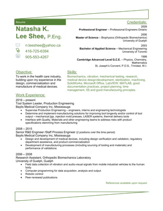 Resume Credentials:
Natasha K.
Lee Shee, P.Eng.
n.leeshee@yahoo.ca
416-725-6394
905-553-4267
2009
Professional Engineer – Professional Engineers Ontario
2006
Master of Science – Biophysics (Orthopedic Biomechanics)
University of Guelph
2003
Bachelor of Applied Science – Mechanical Engineering
University of Toronto
1998
Cambridge Advanced Level G.C.E. – Physics, Chemistry,
Mathematics
St. Joseph’s Convent, P.O.S., Trinidad, W.I.
Objective: Skills:
To work in the health care industry,
building upon my experience in the
design, commercialization and
manufacture of medical devices.
Biomechanics, vibration, mechanical testing, research,
medical device design/development, sterilization, machining,
SolidWorks, Microsoft Office, LabVIEW, MATLAB, good
documentation practices, project planning, time
management, 5S and good manufacturing principles.
Work Experience:
2016 – present
Tool System Leader, Production Engineering
Baylis Medical Company Inc, Mississauga
 Supervise Production Engineering – engineers, interns and engineering technologists
 Determine and implement manufacturing solutions for improving tool longevity and/or control of tool
output – mechanical jigs, injection mold presses, LASER systems, thermal delivery tools
 Interface with Quality, Materials and other engineering teams to address risks with product
specifications stemming from manufacturing
2008 – 2015
Senior R&D Engineer /Staff Process Engineer (2 positions over the time period)
Baylis Medical Company Inc, Mississauga
 Design and development of medical devices, including design verification and validation, regulatory
department assistance, and product commercialization
 Development of manufacturing processes (including sourcing of tooling and materials) and
performance of validations
2006 – 2008
Research Assistant, Orthopedic Biomechanics Laboratory
University of Guelph, Guelph
 Field data collection of vibration and audio-visual signals from mobile industrial vehicles to the human
body
 Computer programming for data acquisition, analysis and output
 Robotic control
 Peer-reviewed publications
References available upon request
 
