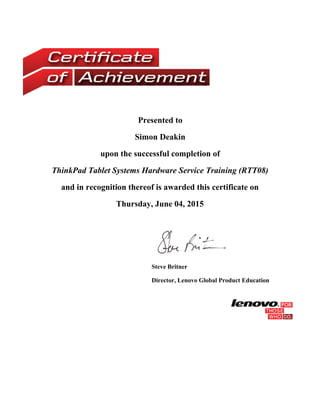 Presented to
Simon Deakin
upon the successful completion of
ThinkPad Tablet Systems Hardware Service Training (RTT08)
and in recognition thereof is awarded this certificate on
Thursday, June 04, 2015
 
Steve Britner
Director, Lenovo Global Product Education
 
 