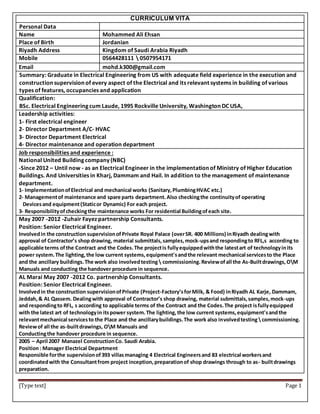 [Type text] Page 1
CURRICULUM VITA
Personal Data
Name Mohammed Ali Ehsan
Place of Birth Jordanian
Riyadh Address Kingdom of Saudi Arabia Riyadh
Mobile 0564428111  0507954171
Email mohd.k300@gmail.com
Summary: Graduate in Electrical Engineering from US with adequate field experience in the execution and
construction supervision of every aspect of the Electrical and its relevant systems in building of various
types of features, occupancies and application
Qualification:
BSc. Electrical Engineering cum Laude, 1995 Rockville University, Washington DC USA,
Leadership activities:
1- First electrical engineer
2- Director Department A/C- HVAC
3- Director Department Electrical
4- Director maintenance and operation department
Job responsibilities and experience :
National United Building company (NBC)
-Since 2012 – Until now - as an Electrical Engineer in the implementation of Ministry of Higher Education
Buildings. And Universities in Kharj, Dammam and Hail. In addition to the management of maintenance
department.
1- ImplementationofElectrical and mechanical works (Sanitary,PlumbingHVAC etc.)
2- Managementof maintenance and spare parts department.Also checkingthe continuityof operating
Devicesand equipment(Staticor Dynamic) For each project.
3- Responsibilityofcheckingthe maintenance works For residential Buildingofeach site.
May 2007 -2012 -Zuhair Fayez partnership Consultants.
Position: Senior Electrical Engineer.
Involvedin the construction supervisionofPrivate Royal Palace (overSR. 400 Millions) inRiyadh dealingwith
approval of Contractor’s shop drawing, material submittals,samples,mock-upsand respondingto RFL,s according to
applicable terms ofthe Contract and the Codes.The projectis fullyequippedwiththe latestart of technologyinits
power system.The lighting,the low current systems,equipment'sandthe relevant mechanical servicesto the Place
and the ancillary buildings.The work also involvedtesting commissioning.Reviewofall the As-Builtdrawings,OM
Manuals and conducting the handover procedure in sequence.
AL Marai May 2007 -2012 Co. partnership Consultants.
Position: Senior Electrical Engineer.
Involvedin the construction supervisionofPrivate (Project-Factory’sforMilk, & Food) inRiyadh AL Karje, Dammam,
Jeddah,& AL Qassem. Dealingwith approval of Contractor’s shop drawing, material submittals,samples,mock-ups
and respondingto RFL, s according to applicable terms of the Contract and the Codes.The project isfullyequipped
with the latest art of technologyin itspower system.The lighting,the low current systems,equipment'sandthe
relevantmechanical servicesto the Place and the ancillarybuildings.The work also involvedtesting commissioning.
Reviewof all the as-builtdrawings, OM Manuals and
Conductingthe handover procedure in sequence.
2005 – April 2007 Manazel ConstructionCo. Saudi Arabia.
Position: Manager Electrical Department
Responsible forthe supervisionof393 villasmanaging 4 Electrical Engineersand 83 electrical workersand
coordinatedwith the Consultantfrom project inception,preparationof shop drawings through to as- builtdrawings
preparation.
 