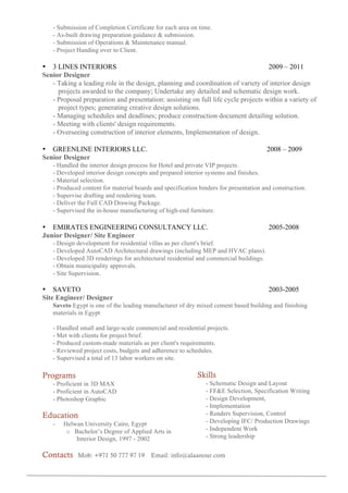 - Submission of Completion Certificate for each area on time.
- As-built drawing preparation guidance & submission.
- Submission of Operations & Maintenance manual.
- Project Handing over to Client.
• 3 LINES INTERIORS 2009 – 2011
Senior Designer
- Taking a leading role in the design, planning and coordination of variety of interior design
projects awarded to the company; Undertake any detailed and schematic design work.
- Proposal preparation and presentation: assisting on full life cycle projects within a variety of
project types; generating creative design solutions.
- Managing schedules and deadlines; produce construction document detailing solution.
- Meeting with clients' design requirements.
- Overseeing construction of interior elements, Implementation of design.
• GREENLINE INTERIORS LLC. 2008 – 2009
Senior Designer
- Handled the interior design process for Hotel and private VIP projects.
- Developed interior design concepts and prepared interior systems and finishes.
- Material selection.
- Produced content for material boards and specification binders for presentation and construction.
- Supervise drafting and rendering team.
- Deliver the Full CAD Drawing Package.
- Supervised the in-house manufacturing of high-end furniture.
• EMIRATES ENGINEERING CONSULTANCY LLC. 2005-2008
Junior Designer/ Site Engineer
- Design development for residential villas as per client's brief.
- Developed AutoCAD Architectural drawings (including MEP and HVAC plans).
- Developed 3D renderings for architectural residential and commercial buildings.
- Obtain municipality approvals.
- Site Supervision.
• SAVETO 2003-2005
Site Engineer/ Designer
Saveto Egypt is one of the leading manufacturer of dry mixed cement based building and finishing
materials in Egypt
- Handled small and large-scale commercial and residential projects.
- Met with clients for project brief.
- Produced custom-made materials as per client's requirements.
- Reviewed project costs, budgets and adherence to schedules.
- Supervised a total of 13 labor workers on site.
Programs
- Proficient in 3D MAX
- Proficient in AutoCAD
- Photoshop Graphic
	
Education
- Helwan University Cairo, Egypt
o Bachelor’s Degree of Applied Arts in
Interior Design, 1997 - 2002
Skills
- Schematic Design and Layout
- FF&E Selection, Specification Writing
- Design Development,
- Implementation
- Renders Supervision, Control
- Developing IFC/ Production Drawings
- Independent Work
- Strong leadership
Contacts Mob: +971 50 777 97 19 Email: info@alaanour.com
 
