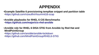 APPENDIX
●Example Satellite 6 provisioning templtae snippet and partition table
●https://github.com/nzwulfin/rhsummit16-scap
●Ansible playbooks for RHEL 6 CIS Benchmarks
●https://github.com/major/cis-rhel-ansible
●Ansible role for RHEL 6 DISA STIG from Ansible by Red Hat and
MindPointGroup
●https://github.com/ansible/ansible-lockdown
●https://github.com/MindPointGroup/RHEL6-STIG
 