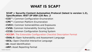 WHAT IS SCAP?
SCAP = Security Content Automation Protocol (latest is version 1.2),
Specification: NIST SP 800-126 Rev. 2
● CCE™: Common Configuration Enumeration
● CPE™: Common Platform Enumeration
● CVE®: Common Vulnerabilities and Exposures
● CVSS: Common Vulnerability Scoring System
● CCSS: Common Configuration Scoring System
● XCCDF: The Extensible Configuration Checklist Description Format
● OVAL®: Open Vulnerability and Assessment Language
● OCIL: Open Checklist Interactive Language
● AI: Asset Identification
● ARF: Asset Reporting Format
 
