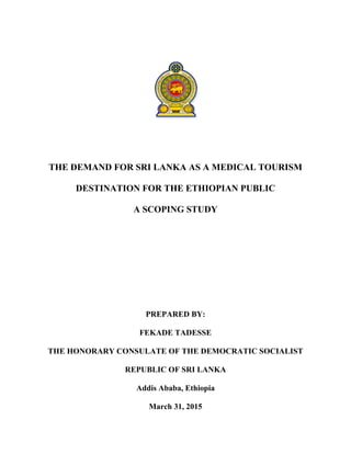 THE DEMAND FOR SRI LANKA AS A MEDICAL TOURISM
DESTINATION FOR THE ETHIOPIAN PUBLIC
A SCOPING STUDY
PREPARED BY:
FEKADE TADESSE
THE HONORARY CONSULATE OF THE DEMOCRATIC SOCIALIST
REPUBLIC OF SRI LANKA
Addis Ababa, Ethiopia
March 31, 2015
 