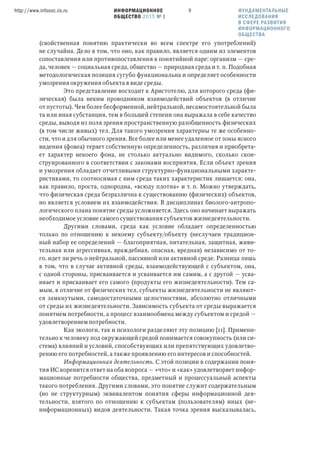 ИНФОРМАЦИОННОЕ
ОБЩЕСТВО 2015 № 1
http://www.infosoc.iis.ru 9 ФУНДАМЕНТАЛЬНЫЕ
ИССЛЕДОВАНИЯ
В СФЕРЕ РАЗВИТИЯ
ИНФОРМАЦИОННОГО
ОБЩЕСТВА
(свойственная понятию практически во всем спектре его употреблений)
не случайна. Дело в том, что оно, как правило, является одним из элементов
сопоставления или противопоставления в понятийной паре: организм — сре-
да, человек — социальная среда, общество — природная среда и т. п. Подобная
методологическая позиция сугубо функциональна и определяет особенности
умозрения окружения объекта в виде среды.
Это представление восходит к Аристотелю, для которого среда (фи-
зическая) была неким проводником взаимодействий объектов (в отличие
от пустоты). Чем более бесформенной, нейтральной, несамостоятельной была
та или иная субстанция, тем в большей степени она выражала в себе качество
среды, выводя из поля зрения пространственную разобщенность физических
(в том числе живых) тел. Для такого умозрения характерны те же особенно-
сти, что и для обычного зрения. Все более или менее удаленное от зоны ясного
видения (фовеа) теряет собственную определенность, различия и приобрета-
ет характер некоего фона, не столько актуально видимого, сколько скон-
струированного в соответствии с законами восприятия. Если объект зрения
и умозрения обладает отчетливыми структурно-функциональными характе-
ристиками, то соотносимая с ним среда таких характеристик лишается: она,
как правило, проста, однородна, «всюду плотна» и т. п. Можно утверждать,
что физическая среда безразлична к существованию (физических) объектов,
но является условием их взаимодействия. В дисциплинах биолого-антропо-
логического плана понятие среды усложняется. Здесь оно начинает выражать
необходимое условие самого существования субъектов жизнедеятельности.
Другими словами, среда как условие обладает определенностью
только по отношению к некоему субъекту/объекту (неслучаен традицион-
ный набор ее определений — благоприятная, питательная, защитная, живи-
тельная или агрессивная, враждебная, опасная, вредная) независимо от то-
го, идет ли речь о нейтральной, пассивной или активной среде. Разница лишь
в том, что в случае активной среды, взаимодействующей с субъектом, она,
с одной стороны, присваивается и усваивается им самим, а с другой — усва-
ивает и присваивает его самого (продукты его жизнедеятельности). Тем са-
мым, в отличие от физических тел, субъекты жизнедеятельности не являют-
ся замкнутыми, самодостаточными целостностями, абсолютно отличными
от среды их жизнедеятельности. Зависимость субъекта от среды выражается
понятием потребности, а процесс взаимообмена между субъектом и средой —
удовлетворением потребности.
Как экологи, так и психологи разделяют эту позицию [11]. Примени-
тельно к человеку под окружающей средой понимается совокупность (или си-
стема) влияний и условий, способствующих или препятствующих удовлетво-
рению его потребностей, а также проявлению его интересов и способностей.
Информационная деятельность. С этой позиции в содержании поня-
тия ИС коренится ответ на оба вопроса — «что» и «как» удовлетворяет инфор-
мационные потребности общества, предметный и процессуальный аспекты
такого потребления. Другими словами, это понятие служит содержательным
(но не структурным) эквивалентом понятия сферы информационной дея-
тельности, взятого по отношению к субъектам (пользователям) иных (не-
информационных) видов деятельности. Такая точка зрения высказывалась,
 