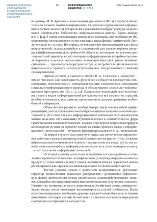 ИНФОРМАЦИОННОЕ
ОБЩЕСТВО 2015 № 1
http://www.infosoc.iis.ru10
например, М. В. Араповым, выделившим три аспекта ИС: а) процессы объек-
тивации личного знания в информацию; б) процессы превращения информа-
ции в личное знание; в) исторически сложившаяся инфраструктура, включа-
ющая издательства, библиотеки, информационные центры, банки данных
и т. п. [12]. В таком истолковании изначально заложены две особенности ИС,
качественно отличающие ее от тех или иных видов физико-химической, био-
логической и т. п. сред. Во-первых, ее техногенное происхождение как среды
искусственной, складывающейся и создаваемой для удовлетворения расту-
щих (информационных) потребностей общества, во-вторых, ее активно-дея-
тельностный характер, в силу которого информационные потребности удов-
летворяются в рамках социального взаимодействия двух равно активных
субъектов — производителя/ретранслятора и потребителя (пользователя)
информации в процессе непосредственного или опосредованного общения
(коммуникации).
Именно об этом, в сущности, пишет Н. А. Сляднева: «…общество —
это не что иное, как совокупность физических субъектов (личностей), объ-
единенных определенными коммуникативными отношениями, имеющими
социально-информационную природу и образующими социально-информа-
ционное пространство» [13, с. 9, 10]. Социальное взаимодействие включает
весь спектр видов информационной деятельности и все множество отраслей,
их обеспечивающих, всех занятых производством, распространением и обра-
боткой информации.
Общественное развитие, вообще говоря, представляет собой диффе-
ренциацию, рост и усложнение многообразия видов социально значимой дея-
тельности. Это относится и к информационной деятельности. Схематически
можно выделить пять основных ступеней генезиса и, соответственно, форм
существования такой деятельности. Укажем эти ступени и проиллюстрируем
восхождение по ним на примере одного из самых древних видов «информа-
ционной» деятельности — почтовой. Пример принадлежит А. А. Пископпелю.
На первой ступени она существует лишь как качественно определен-
ное действие в рамках индивидуальной деятельности другого типа. Скажем,
информационно-почтовая деятельность осуществляется тогда, когда мы за-
писываем какую-нибудь информацию «на память» в свою записную книжку,
т. е. «отправляем» информацию самим себе.
На второй уровень деятельность поднимается одновременно с появ-
лением производства некоего специфического (например, информационного)
продукта. Социальный институт гонцов, вестников побед и поражений можно
рассматривать как зарождение индивидуальной почтовой деятельности.
Третий уровень связан с развитием кооперативных, групповых
структур, позволяющих социально распределить (усложнить) определен-
ную форму деятельности между несколькими взаимодействующими людь-
ми, каждый из которых выполняет типологически одну и ту же деятельность.
Именно так появилась и долго существовала эстафетная почта, которая от-
мерла только после появления железнодорожных путей сообщения. Когда
один гонец передавал сообщение другому, каждый из них был не в состоянии
выполнить почтовую миссию полностью и только все они вместе передавали
сообщение от отправителя получателю.
ФУНДАМЕНТАЛЬНЫЕ
ИССЛЕДОВАНИЯ
В СФЕРЕ РАЗВИТИЯ
ИНФОРМАЦИОННОГО
ОБЩЕСТВА
 