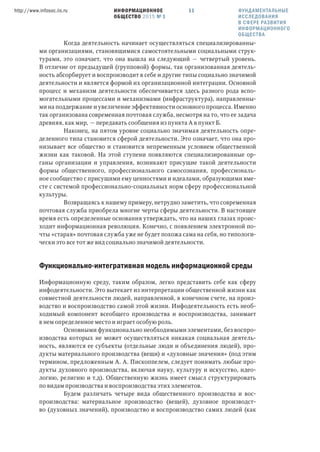 ИНФОРМАЦИОННОЕ
ОБЩЕСТВО 2015 № 1
http://www.infosoc.iis.ru 11
Когда деятельность начинает осуществляться специализированны-
ми организациями, становящимися самостоятельными социальными струк-
турами, это означает, что она вышла на следующий — четвертый уровень.
В отличие от предыдущей (групповой) формы, так организованная деятель-
ность абсорбирует и воспроизводит в себе и другие типы социально значимой
деятельности и является формой их организационной интеграции. Основной
процесс и механизм деятельности обеспечивается здесь разного рода вспо-
могательными процессами и механизмами (инфраструктура), направленны-
ми на поддержание и увеличение эффективности основного процесса. Именно
так организована современная почтовая служба, несмотря на то, что ее задача
древняя, как мир, — передавать сообщения из пункта А в пункт Б.
Наконец, на пятом уровне социально значимая деятельность опре-
деленного типа становится сферой деятельности. Это означает, что она про-
низывает все общество и становится непременным условием общественной
жизни как таковой. На этой ступени появляются специализированные ор-
ганы организации и управления, возникают присущие такой деятельности
формы общественного, профессионального самосознания, профессиональ-
ное сообщество с присущими ему ценностями и идеалами, образующими вме-
сте с системой профессионально-социальных норм сферу профессиональной
культуры.
Возвращаясь к нашему примеру, нетрудно заметить, что современная
почтовая служба приобрела многие черты сферы деятельности. В настоящее
время есть определенные основания утверждать, что на наших глазах проис-
ходит информационная революция. Конечно, с появлением электронной по-
чты «старая» почтовая служба уже не будет похожа сама на себя, но типологи-
чески это все тот же вид социально значимой деятельности.
Функционально-интегративная модель информационной среды
Информационную среду, таким образом, легко представить себе как сферу
инфодеятельности. Это вытекает из интерпретации общественной жизни как
совместной деятельности людей, направленной, в конечном счете, на произ-
водство и воспроизводство самой этой жизни. Инфодеятельность есть необ-
ходимый компонент всеобщего производства и воспроизводства, занимает
в нем определенное место и играет особую роль.
Основными функционально необходимыми элементами, без воспро-
изводства которых не может осуществляться никакая социальная деятель-
ность, являются ее субъекты (отдельные люди и объединения людей), про-
дукты материального производства (вещи) и «духовные значения» (под этим
термином, предложенным А. А. Пископпелем, следует понимать любые про-
дукты духовного производства, включая науку, культуру и искусство, идео-
логию, религию и т.д). Общественную жизнь имеет смысл структурировать
по видам производства и воспроизводства этих элементов.
Будем различать четыре вида общественного производства и вос-
производства: материальное производство (вещей), духовное производст-
во (духовных значений), производство и воспроизводство самих людей (как
ФУНДАМЕНТАЛЬНЫЕ
ИССЛЕДОВАНИЯ
В СФЕРЕ РАЗВИТИЯ
ИНФОРМАЦИОННОГО
ОБЩЕСТВА
 