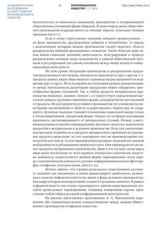ИНФОРМАЦИОННОЕ
ОБЩЕСТВО 2015 № 1
http://www.infosoc.iis.ru12
биологических и социальных индивидов), производство и воспроизводство
общественных отношений (форм общения). В свою очередь виды обществен-
ного производства подразделяются на типовые отрасли, отдельные типовые
производства и т. п.
Если к этому структурному членению добавить процессуальное —
на фазы производства, распределения (обмена) и потребления, то наряду
с выделенными четырьмя видами производства следует выделить область
распределения (обмена) производимых элементов. Такой областью (еще од-
ним видом социально значимой деятельности, интегрирующей в процессе
распределения основные виды производства в единый общественный орга-
низм и регулирующий тем самым отношения между ними) является комму-
никативная деятельность.
На этом уровне абстракции производство и распределение продук-
тов представлены в чистом виде, они нигде не пересекаются друг с другом, т. е.
продукты разных видов общественного производства рассматриваются неза-
висимо друг от друга. Но если перейти на следующий уровень конкретизации,
то между типологически различными продуктами можно обнаружить мно-
гообразные формы отношений. Так, в любом продукте материального про-
изводства (машинах, зданиях, ткани и т. п.) присутствует определенный иде-
альный замысел (духовное значение) в форме, непосредственно неотделимой
от продукта. Но для продуктов духовного производства это отношение (за не-
которыми исключениями в области художественного творчества) не сохра-
няется. Духовные значения становятся явлениями социальной жизни только
в объективированной, предметной форме. Однако это не форма воплощения
идеального, дистанцированного от материальных условий. Отсюда сущест-
венная разница в способах тиражирования, массового «выпуска» идентичных
продуктов в материальном и духовном производстве. Если для удовлетворе-
ния массовой потребности в продукте материального производства умноже-
ние продукта происходит за счет повторения того же производственно-тех-
нологического цикла, то для тиражирования духовных значений нет никакой
необходимости в дублировании творческого акта. Они тиражируются так же,
как продукты материального производства. Даже в тех случаях, когда перед
нами некое исключение из этого правила (театрально-сценическое искусст-
во, живопись), осуществляется двойная форма тиражирования, когда наря-
ду с подлинником мы имеем и его духовно-информационные копии (фотогра-
фия, телефильм, телетрансляция, диск и т. п.).
Кстати, именно этот пример раздельного существования духовно-
го значения как подлинника и копии демонстрирует ошибочность включе-
ния в понятие инфодеятельности тех видов и форм духовного производства,
благодаря которым непосредственно создаются духовные значения. В рамках
инфодеятельности они только тиражируются, причем индустриальным спо-
собом (ремесленное тиражирование, например копирование картин, пред-
ставляет собой гибрид духовной и информационной деятельности).
На рисунке представлено предложенное А. А. Пископпелем упро-
щенное (без взаимопересечения) взаимоотношение между видами общест-
венного производства и инфодеятельностью.
ФУНДАМЕНТАЛЬНЫЕ
ИССЛЕДОВАНИЯ
В СФЕРЕ РАЗВИТИЯ
ИНФОРМАЦИОННОГО
ОБЩЕСТВА
 