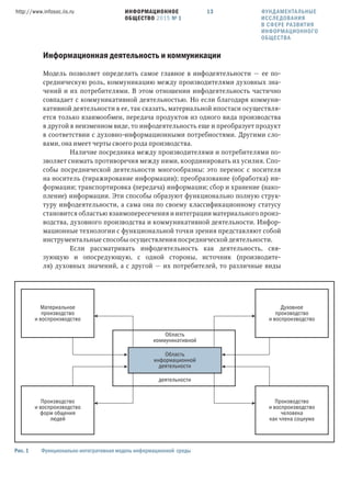 ИНФОРМАЦИОННОЕ
ОБЩЕСТВО 2015 № 1
http://www.infosoc.iis.ru 13
Информационная деятельность и коммуникации
Модель позволяет определить самое главное в инфодеятельности — ее по-
средническую роль, коммуникацию между производителями духовных зна-
чений и их потребителями. В этом отношении инфодеятельность частично
совпадает с коммуникативной деятельностью. Но если благодаря коммуни-
кативной деятельности в ее, так сказать, материальной ипостаси осуществля-
ется только взаимообмен, передача продуктов из одного вида производства
в другой в неизменном виде, то инфодеятельность еще и преобразует продукт
в соответствии с духовно-информационными потребностями. Другими сло-
вами, она имеет черты своего рода производства.
Наличие посредника между производителями и потребителями по-
зволяет снимать противоречия между ними, координировать их усилия. Спо-
собы посреднической деятельности многообразны: это перенос с носителя
на носитель (тиражирование информации); преобразование (обработка) ин-
формации; транспортировка (передача) информации; сбор и хранение (нако-
пление) информации. Эти способы образуют функционально полную струк-
туру инфодеятельности, а сама она по своему классификационному статусу
становится областью взаимопересечения и интеграции материального произ-
водства, духовного производства и коммуникативной деятельности. Инфор-
мационные технологии с функциональной точки зрения представляют собой
инструментальные способы осуществления посреднической деятельности.
Если рассматривать инфодеятельность как деятельность, свя-
зующую и опосредующую, с одной стороны, источник (производите-
ля) духовных значений, а с другой — их потребителей, то различные виды
Материальное
производство
и воспроизводство
Производство
и воспроизводство
форм общения
людей
Производство
и воспроизводство
человека
как члена социума
Область
информационной
деятельности
Область
коммуникативной
деятельности
Духовное
производство
и воспроизводство
Рис.  Функционально-интегративная модель информационной среды
ФУНДАМЕНТАЛЬНЫЕ
ИССЛЕДОВАНИЯ
В СФЕРЕ РАЗВИТИЯ
ИНФОРМАЦИОННОГО
ОБЩЕСТВА
 