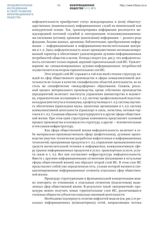 ИНФОРМАЦИОННОЕ
ОБЩЕСТВО 2015 № 1
http://www.infosoc.iis.ru14
инфодеятельности приобретают статус международных и (или) общегосу-
дарственных (национальных) информационных служб на монопольной или
конкурентной основе. Так, транспортировка информации реализуется ме-
ждународной почтовой службой и электронными телекоммуникационны-
ми системами (сетями); хранение (накопление) информации — разного рода
фондами, базами данных, архивами, библиотеками; преобразование инфор-
мации — информационными и информационно-вычислительными центра-
ми и т. п. Здесь инфодеятельность носит преимущественно неспециализиро-
ванный характер и обеспечивает удовлетворение духовно-информационных
потребностей общества в целом. Отсюда следует (см. рис.), что инфодеятель-
ность составляет только первый, верхний горизонтальный слой ИС. Удовлет-
ворение же специализированных духовно-информационных потребностей
осуществляется на втором горизонтальном слое ИС.
Этот второй слой ИС отражает в той или иной степени структуру ка-
ждой из сфер общественного производства и сферы коммуникативной дея-
тельности не только в качестве специфических областей деятельности, но их
столь же специфические «междусферные» образования. Скажем, реаль-
ный процесс материального производства, кроме собственно производства
(предприятий) включает: институты управления (министерства и ведомст-
ва, управленческие ассоциации и т. п.); систему профессиональной подготов-
ки кадров (институты и техникумы, профтехучилища и т. п.); систему научно-
го обеспечения (прикладная наука, проектные организации и т. п.); систему
коммуникативной деятельности (транспорт и связь, логистика, оптовая тор-
говля и т. п.). Сходным образом структурируются и другие сферы обществен-
ной жизни. При этом одни структурные компоненты представляет основной
процесс производства и основную его структуру, а другие — вспомогательные
и тем самым инфраструктуру.
Как сфера общественной жизни инфодеятельность включает в се-
бя материально-производственную сферу (инфотехника), духовное произ-
водство (научно-технические разработки инфотехники и информационных
технологий, программные продукты и т. п.), управление промышленностью
средств вычислительной техники и информатики, коммуникативную сфе-
ру (рынок информационных продуктов и услуг, транспортные услуги, услу-
ги связи и т. п.). Все они составляют инфраструктуру инфодеятельности.
Вместе с другими информационными сегментами (входящими в остальные
сферы общественной жизни) она образует второй слой ИС. В этом слое ИС
представляет собой уже определенную сеть, узлами которой являются спе-
циализированные информационные сегменты отдельных сфер обществен-
ной жизни.
Процедуру структуризации и функциональной конкретизации мож-
но повторить по отношению к отдельным сегментам (подсистемам) выде-
ленных сфер общественной жизни. В результате такой «матрешечной» про-
цедуры можно получать новые горизонтальные слои ИС, различающиеся
степенью общности субъектов социально значимой деятельности.
Необходимо подчеркнуть отличие инфосетей модели (см. рис.) от ре-
альных информационных (компьютерных) сетей, направляющих потоки
ФУНДАМЕНТАЛЬНЫЕ
ИССЛЕДОВАНИЯ
В СФЕРЕ РАЗВИТИЯ
ИНФОРМАЦИОННОГО
ОБЩЕСТВА
 