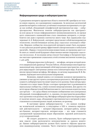 ИНФОРМАЦИОННОЕ
ОБЩЕСТВО 2015 № 1
http://www.infosoc.iis.ru16
Информационная среда и киберпространство
С рождением интернета предметная область понятия ИС приобрела не толь-
ко новую окраску, но и расширенное содержание. За несколько десятилетий
развития интернета сложилась устойчивая тенденция воспринимать его сре-
ду как особый, обладающий специфической протяженностью мир — кибер-
пространство. Фактически понятие киберпространства как пространст-
ва или среды не только информационного (коммуникационного), но прежде
всего социального взаимодействия стало синонимом интернета, и употре-
бляется оно даже в прежних контекстах много чаще. Как справедливо под-
черкивает А. Е. Войскунский, «интернет представляет собой высокоразвитую
технологию, способствовавшую целому ряду социальных инноваций в обще-
стве. Мировое сообщество пользователей интернета может быть восприня-
то как довольно редкий пример эффективной самоорганизации в глобальном
масштабе… Наряду с технологическими новшествами, по-прежнему дают о се-
бе знать и с новой силой будоражат общественное мнение очередные социаль-
ные технологии». К последним автор относит блогосферу и беспрепятствен-
ное массовое применение социальных сетей сотнями миллионов человек [14,
с. 425, 426].
Киберпространство (cyberspace) — метафора, автором которой явля-
ется американский драматург Уильям Гибсон, обозначающая некоторый вы-
мышленный мир, представляющий собой виртуальное пространство, в кото-
ром циркулируют электронные данные всех компьютеров мира. В целом это
вполне продуктивная метафора. Метафоры, по меткому выражению В. В. На-
лимова, порождают интеллектуальное напряжение.
Возможно, первый камень в ее основание заложили программисты,
умевшие лучше других строить альтернативную реальность. Метафорическая
сущность киберпространства может видеться по-разному. Одни авторы пред-
ставляют его в виде чашек Петри, в которых произрастают и размножаются
виртуальные сообщества, словно колонии микроорганизмов. Для других это
нечто вроде общедоступной библиотеки вместе с настольным издательством,
для третьих — это среда обмена почтовыми сообщениями или асинхронных
обсуждений, телеконференций и т. п., наконец, это пространство разнообраз-
ных групповых или ролевых игр. Метафора киберпространства подразумева-
ет наличие некоего мира, обладающего протяженностью и метрикой и пред-
ставленного в сознании разных людей, возможно, по-разному.
В настоящеe вpемя киберпространство — это важная платфор-
мa человеческой активности, и популярные в ХХI в. элементы виртуаль-
ной действительности — интернет-образование, интернет-работа, интер-
нет-банкинг, интернет-торговля, интернет-игры — все чаще становятся
альтернативой традиционным видaм образования, трудовой деятельности,
услуг или развлечений.
Не следует, разумеется, полагать, будто киберпространство в пря-
мом смысле слова располагается непосредственно за экраном монито-
ра. Однако киберпространство должно быть каким-то образом представ-
лено индивидуальному сознанию. Часто отмечается структурированность
ФУНДАМЕНТАЛЬНЫЕ
ИССЛЕДОВАНИЯ
В СФЕРЕ РАЗВИТИЯ
ИНФОРМАЦИОННОГО
ОБЩЕСТВА
 