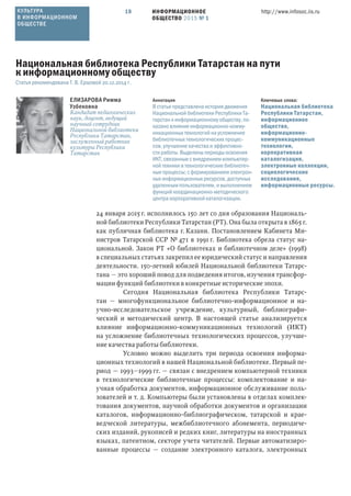 ИНФОРМАЦИОННОЕ
ОБЩЕСТВО 2015 № 1
http://www.infosoc.iis.ru18
24 января 2015 г. исполнилось 150 лет со дня образования Националь-
ной библиотеки Республики Татарстан (РТ). Она была открыта в 1865 г.
как публичная библиотека г. Казани. Постановлением Кабинета Ми-
нистров Татарской ССР № 471 в 1991 г. Библиотека обрела статус на-
циональной. Закон РТ «О библиотеках и библиотечном деле» (1998)
в специальных статьях закрепил ее юридический статус и направления
деятельности. 150-летний юбилей Национальной библиотеки Татарс-
тана — это хороший повод для подведения итогов, изучения трансфор-
мации функций библиотеки в конкретные исторические эпохи.
Сегодня Национальная библиотека Республики Татарс-
тан — многофункциональное библиотечно-информационное и на-
учно-исследовательское учреждение, культурный, библиографи-
ческий и методический центр. В настоящей статье анализируется
влияние информационно-коммуникационных технологий (ИКТ)
на усложнение библиотечных технологических процессов, улучше-
ние качества работы библиотеки.
Условно можно выделить три периода освоения информа-
ционных технологий в нашей Национальной библиотеке. Первый пе-
риод — 1993—1999 гг. — связан с внедрением компьютерной техники
в технологические библиотечные процессы: комплектование и на-
учная обработка документов, информационное обслуживание поль-
зователей и т. д. Компьютеры были установлены в отделах комплек-
тования документов, научной обработки документов и организации
каталогов, информационно-библиографическом, татарской и крае-
ведческой литературы, межбиблиотечного абонемента, периодиче-
ских изданий, рукописей и редких книг, литературы на иностранных
языках, патентном, секторе учета читателей. Первые автоматизиро-
ванные процессы — создание электронного каталога, электронных
ЕЛИЗАРОВА Римма
Узбековна
Кандидат педагогических
наук, доцент, ведущий
научный сотрудник
Национальной библиотеки
Республики Татарстан,
заслуженный работник
культуры Республики
Татарстан
Ключевые слова:
Национальная библиотека
Республики Татарстан,
информационное
общество,
информационно-
коммуникационные
технологии,
корпоративная
каталогизация,
электронные коллекции,
социологические
исследования,
информационные ресурсы.
Аннотация
В статье представлена история движения
Национальной библиотеки Республики Та-
тарстан к информационному обществу, по-
казано влияние информационно-комму-
никационных технологий на усложнение
библиотечных технологических процес-
сов, улучшение качества и эффективно-
сти работы. Выделены периоды освоения
ИКТ, связанные с внедрением компьютер-
ной техники в технологические библиотеч-
ные процессы; с формированием электрон-
ных информационных ресурсов, доступных
удаленным пользователям, и выполнением
функций координационно-методического
центра корпоративной каталогизации.
Национальная библиотека Республики Татарстан на пути
к информационному обществу
Статья рекомендована Т. В. Ершовой 20.12.2014 г.
КУЛЬТУРА
В ИНФОРМАЦИОННОМ
ОБЩЕСТВЕ
 