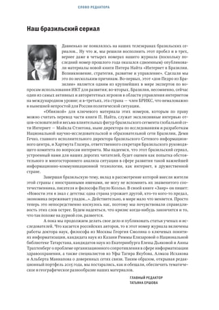 СЛОВО РЕДАКТОРА
Наш бразильский сериал
Давненько не появлялось на наших телеэкранах бразильских се-
риалов… Ну что ж, мы решили восполнить этот пробел и в трех,
вернее даже в четырех номерах нашего журнала (поскольку по-
следний номер прошлого года оказался сдвоенным) опубликова-
ли материалы новой книги Питера Найта «Интернет в Бразилии.
Возникновение, стратегия, развитие и управление». Сделали мы
это по нескольким причинам. Во-первых, этот «дон Педро из Бра-
зилии» является одним из крупнейших в мире экспертов по во-
просам использования ИКТ для развития; во-вторых, Бразилия, несомненно, сейчас
один из самых активных и авторитетных игроков в области управления интернетом
на международном уровне; и в-третьих, эта страна — член БРИКС, что немаловажно
в нынешней непростой для России политической ситуации.
«Обвязкой» для ключевого материала этих номеров, которым по праву
можно считать перевод части книги П. Найта, служат эксклюзивные интервью от-
цов-основателей и весьма влиятельных фигур бразильского сегмента глобальной се-
ти Интернет — Майкла Стэнтона, ныне директора по исследованиям и разработкам
Национальной научно-исследовательской и образовательной сети Бразилии, Деми
Гечко, главного исполнительного директора бразильского Сетевого информацион-
ного центра, и Хартмута Глазера, ответственного секретаря Бразильского руководя-
щего комитета по вопросам интернета. Мы надеемся, что этот бразильский сериал,
устроенный нами для наших дорогих читателей, будет оценен как попытка обстоя-
тельного и многостороннего анализа ситуации в сфере развития такой важнейшей
информационно-коммуникационной технологии, как интернет, в дружественной
стране.
Завершая бразильскую тему, вклад в рассмотрение которой внесли жители
этой страны с иностранными именами, не могу не вспомнить их знаменитого соо-
течественника, писателя и философа Пауло Коэльо. В своей книге «Заир» он пишет:
«Новости эти я знал с детства: одна страна угрожает другой, кто-то кого-то предал,
экономика переживает упадок…». Действительно, в мире мало что меняется. Просто
теперь это непосредственно коснулось нас, поэтому мы почувствовали справедли-
вость этих слов острее. Будем надеяться, что кризис когда-нибудь закончится и то,
что так похоже на дурной сон, развеется.
А пока мы продолжаем делать свое дело и публиковать статьи ученых и ис-
следователей. Что касается российских авторов, то в этот номер журнала включены
работы доктора наук, философа из Москвы Георгия Смоляна о ключевых поняти-
ях информатизации, кандидата наук из Казани Риммы Елизаровой о Национальной
библиотеке Татарстана, кандидатов наук из Екатеринбурга Елены Дьяковой и Анны
Трахтенберг о проблеме организационного сопротивления в сфере информатизации
здравоохранения, а также специалистов из Уфы Тагира Якубова, Алмаза Исхакова
и Альберта Маннапова о доверенных сетях связи. Таким образом, открывая редак-
ционный портфель 2015 года, мы постарались, как и обещали, обеспечить тематиче-
ское и географическое разнообразие наших материалов.
ГЛАВНЫЙ РЕДАКТОР
ТАТЬЯНА ЕРШОВА
 