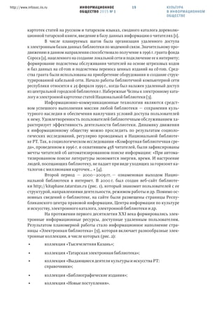 ИНФОРМАЦИОННОЕ
ОБЩЕСТВО 2015 № 1
http://www.infosoc.iis.ru 19
картотек статей на русском и татарском языках, сводного каталога дореволю-
ционной татарской книги, введение в базу данных информации о читателях [1].
В числе планируемых шагов была организация удаленного доступа
к электронным базам данных библиотеки по модемной связи. Значительному про-
движению в данном направлении способствовало получение в 1996 г. гранта фонда
Сороса [2], нацеленного на создание локальной сети и подключение ее к интернету;
формирование подсистемы обслуживания читателей на основе штриховых кодов
и баз данных на cd-rom и подсистемы переноса ценных изданий на cd-rom. Сред-
ства гранта были использованы на приобретение оборудования и создание струк-
турированной кабельной сети. Начало работы библиотечной компьютерной сети
республики относится к 25 февраля 1999 г., когда был налажен удаленный доступ
из центральной городской библиотеки г. Набережные Челны к электронному ката-
логу и электронной картотеке статей Национальной библиотеки [3].
Информационно-коммуникационные технологии являются средст-
вом успешного выполнения миссии любой библиотеки — сохранения куль-
турного наследия и обеспечения наилучших условий доступа пользователей
к нему. Удовлетворенность пользователей библиотечным обслуживанием ха-
рактеризует эффективность деятельности библиотеки. Динамику движения
к информационному обществу можно проследить по результатам социоло-
гических исследований, регулярно проводимых в Национальной библиоте-
ке РТ. Так, в социологическом исследовании «Комфортная библиотечная сре-
да», проведенном в 1996 г. и охватившем 458 читателей, были зафиксированы
мечты читателей об автоматизированном поиске информации: «При автома-
тизированном поиске литературы экономится энергия, время. И настроение
людей, посещающих библиотеку, не падает при виде уходящих за горизонт ка-
талогов с миллионами карточек… » [4].
Второй период — 2000—2009 гг. — ознаменован выходом Нацио-
нальной библиотеки в интернет. В 2000 г. был создан веб-сайт библиоте-
ки http://kitaphane.tatarstan.ru (рис. 1), который знакомит пользователей с ее
структурой, направлениями деятельности, режимом работы и др. Помимо ос-
новных сведений о библиотеке, на сайте были размещены страницы Респу-
бликанского центра правовой информации, Центра информации по культуре
и искусству, электронного каталога, электронной библиотеки и др.
На протяжении первого десятилетия XXI века формировались элек-
тронные информационные ресурсы, доступные удаленным пользователям.
Результатом планомерной работы стало информационное наполнение стра-
ницы «Электронная библиотека» [5], которая включает разнообразные элек-
тронные коллекции, в числе которых (рис. 2):
• коллекция «Тысячелетняя Казань»;
• коллекция «Татарская электронная библиотека»;
• коллекция «Выдающиеся деятели культуры и искусства РТ:
справочники»;
• коллекция «Библиографические издания»;
• коллекция «Новые поступления».
КУЛЬТУРА
В ИНФОРМАЦИОННОМ
ОБЩЕСТВЕ
 