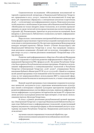 ИНФОРМАЦИОННОЕ
ОБЩЕСТВО 2015 № 1
http://www.infosoc.iis.ru 21
Социологическое исследование «Обслуживание пользователей та-
тарской и краеведческой литературы в Национальной библиотеке Татарста-
на», проведенное в 2003—2004 гг., охватило 180 пользователей. К этому вре-
мени 33% опрошенных обращались к электронным каталогам и картотекам;
28,4% — к сети интернет для информационного поиска. Пожелания пользова-
телей сводились к необходимости рекламы сайта Национальной библиотеки:
«Необходимо не только внедрять новые технологии, но и активно пропаган-
дировать их среди читателей путем предоставления им соответствующих ин-
струкций» [6]. Рекомендации, принятые по результатам исследований, были
внедрены в деятельность библиотеки и позволили улучшить информацион-
ное обслуживание.
Параллельно с наполнением электронной библиотеки решалась про-
блема формата представления старопечатных изданий и материалов на татар-
ском языке в электронном виде [7]. На ежегодно проводимом Международном
конкурсе интернет-проектов «Звёзды Татнет» («Татнет йолдызлары») сайт
Национальной библиотеки Татарстана в 2005 г. был награжден специаль-
ным дипломом в номинации «Лучший сайт по культуре, этнографии и исто-
рии татар» и в 2007 г. отмечен дипломом в номинации «Татарский мир» («Та-
тар доньясы»).
Развитие идей информационного общества в Российской Федерации
получило отражение в Стратегии развития информационного общества, ут-
вержденной Президентом РФ 7 февраля 2008 г. На уровне Республики Татар-
стан была принята Республиканская целевая программа «Развитие и исполь-
зование информационных и коммуникационных технологий в Республике
Татарстан («Электронный Татарстан» 2008—2010)», утвержденная Поста-
новлением Кабинета Министров РТ № 513 от 17.07.2008 г. Одной из основных
целей данной программы стало повышение качества жизни населения Татар-
стана за счет широкомасштабного использования ИКТ в социальной сфере,
сфере обеспечения безопасности жизнедеятельности, а также в повседневной
жизни.
Важной задачей программы стало повышение сохранности культур-
ных ценностей, доступности услуг, укрепление межнациональных культур-
ных связей и интеграции в мировое культурное пространство посредством
развития информационных систем сферы культуры, перевод на цифровые но-
сители информации о культурном и историческом наследии РТ и предостав-
ление доступа к культурным ценностям через интернет, в том числе с исполь-
зованием портала «Культура Татарстана».
В 2009 г. в рамках реализации республиканской целевой програм-
мы «Электронный Татарстан» в структуре Национальной библиотеки был со-
здан отдел библиотечных и информационных технологий, осуществляющий
перевод документов в электронную форму и обеспечивающий доступ к куль-
турному наследию Республики Татарстан. Направления деятельности отде-
ла включают:
• изучение и анализ современных технологий обработки, хра-
нения и использования документов на небумажных носителях
информации;
 http://www.rg.ru/2008/02/16/informacia-strategia-
dok.html
 http://prav.tatarstan.ru/docs/post/post1.
htm?page=2&pub_id=96299
КУЛЬТУРА
В ИНФОРМАЦИОННОМ
ОБЩЕСТВЕ
 